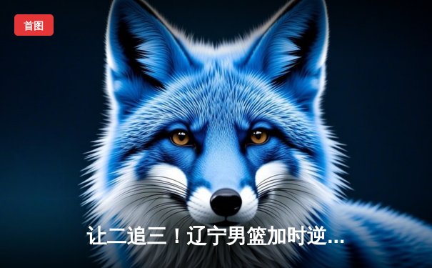 让二追三！辽宁男篮加时逆转广东 赵继伟30+10导演惊天翻盘