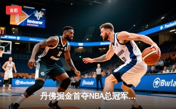 丹佛掘金首夺NBA总冠军，约基奇三双表现统治总决赛