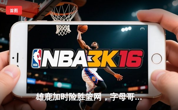 雄鹿加时险胜篮网，字母哥44分14篮板6助攻主宰关键时刻