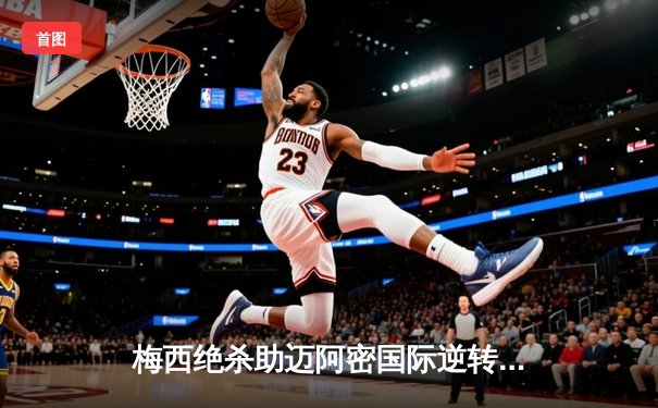 梅西绝杀助迈阿密国际逆转夺冠，北美联盟杯决赛惊现史诗级对决