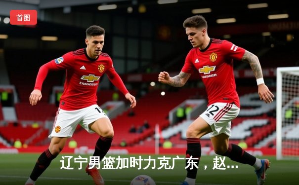 辽宁男篮加时力克广东，赵继伟35+9率队夺赛点