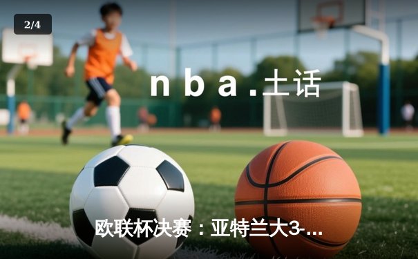 欧联杯决赛：亚特兰大3-0完胜勒沃库森，终结对手51场不败神话 - 2