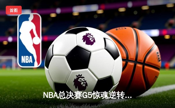 NBA总决赛G5惊魂逆转：凯尔特人末节狂轰20-0攻击波力克勇士扳回一局