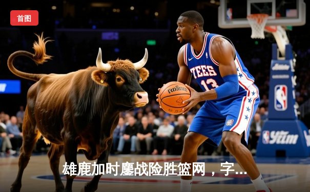 雄鹿加时鏖战险胜篮网，字母哥44分主宰关键时刻