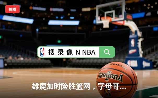 雄鹿加时险胜篮网，字母哥44分14篮板制霸内线