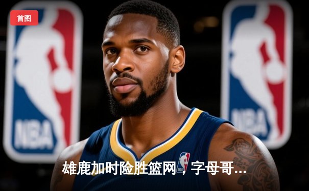 雄鹿加时险胜篮网，字母哥44分主宰关键时刻