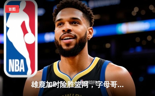 雄鹿加时险胜篮网，字母哥44分主宰关键时刻