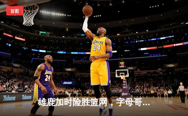 雄鹿加时险胜篮网，字母哥44分主宰关键时刻