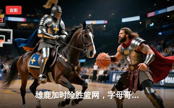 雄鹿加时险胜篮网，字母哥44分主宰关键时刻