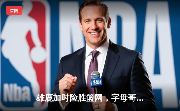 雄鹿加时险胜篮网，字母哥44分主宰关键时刻