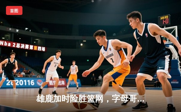 雄鹿加时险胜篮网，字母哥44分14篮板率队捍卫主场