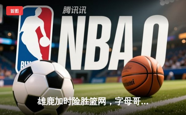 雄鹿加时险胜篮网，字母哥44分14篮板率队捍卫主场