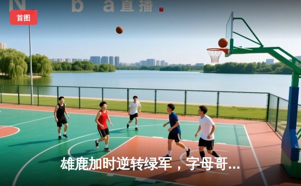 雄鹿加时逆转绿军，字母哥44+14+7主宰北岸花园