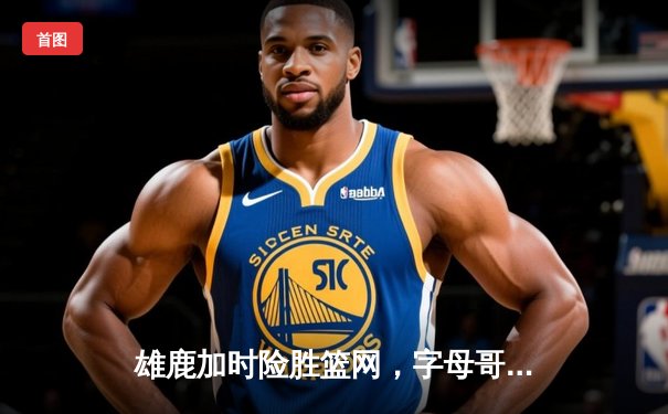 雄鹿加时险胜篮网，字母哥44分14篮板制霸内线，杜兰特空砍39分