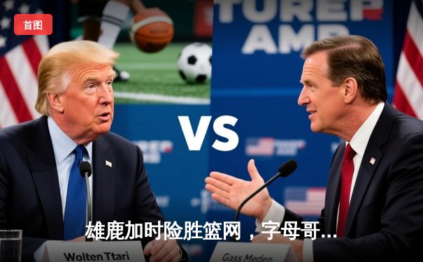 雄鹿加时险胜篮网，字母哥44分14篮板率队捍卫主场
