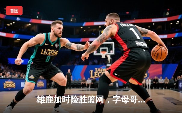 雄鹿加时险胜篮网，字母哥44分主宰关键时刻